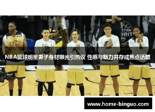NBA篮球明星妻子身材曝光引热议 性感与魅力并存成焦点话题