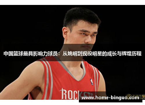 中国篮球最具影响力球员：从姚明到现役明星的成长与辉煌历程