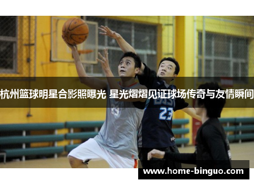 杭州篮球明星合影照曝光 星光熠熠见证球场传奇与友情瞬间