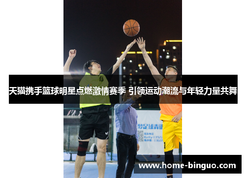 天猫携手篮球明星点燃激情赛季 引领运动潮流与年轻力量共舞