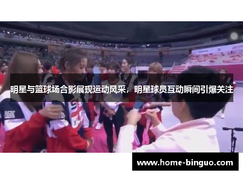 明星与篮球场合影展现运动风采，明星球员互动瞬间引爆关注