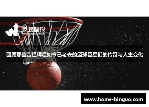 回顾那些曾经辉煌如今已老去的篮球巨星们的传奇与人生变化