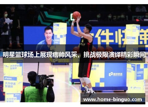 明星篮球场上展现痞帅风采，挑战极限演绎精彩瞬间