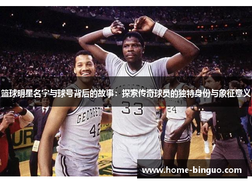 篮球明星名字与球号背后的故事：探索传奇球员的独特身份与象征意义