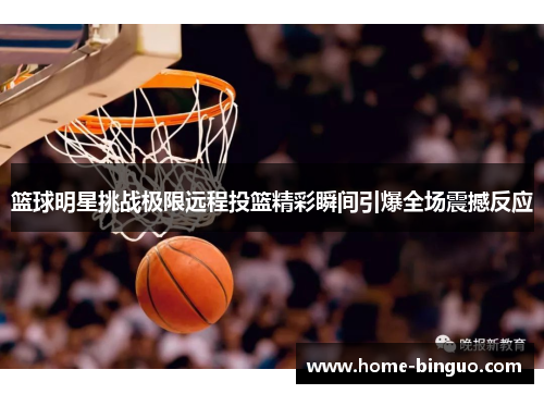 篮球明星挑战极限远程投篮精彩瞬间引爆全场震撼反应