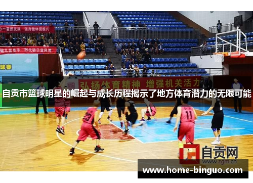 自贡市篮球明星的崛起与成长历程揭示了地方体育潜力的无限可能