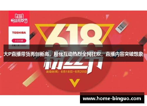 大P直播带货再创新高，粉丝互动热烈全网狂欢，直播内容突破想象